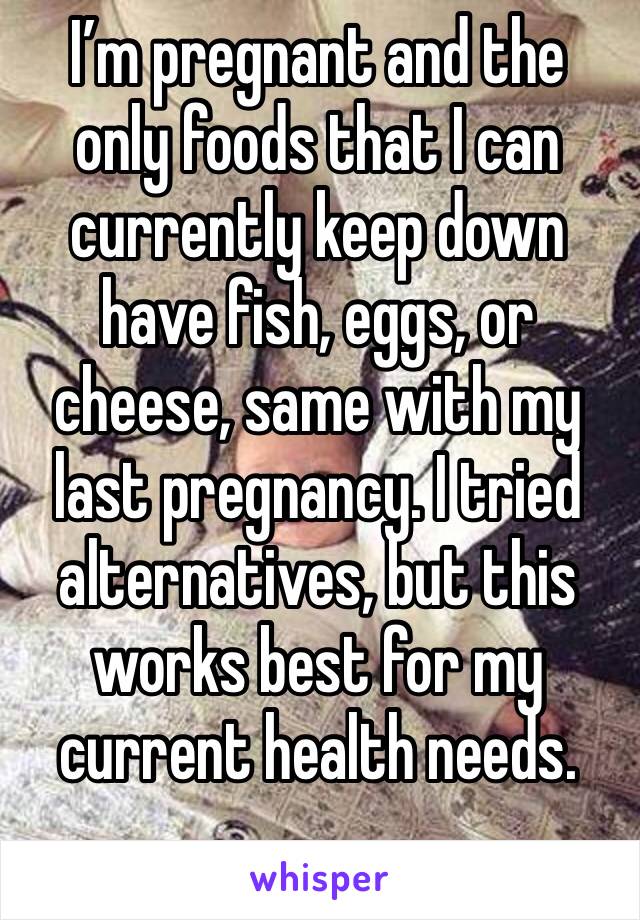 I’m pregnant and the only foods that I can currently keep down have fish, eggs, or cheese, same with my last pregnancy. I tried alternatives, but this works best for my current health needs.