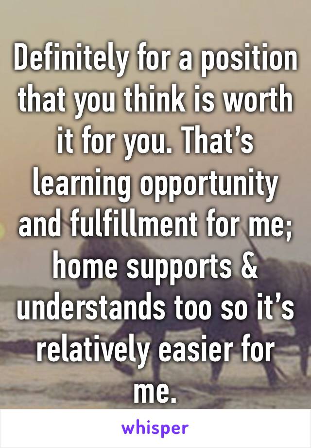 Definitely for a position that you think is worth it for you. That’s learning opportunity and fulfillment for me; home supports & understands too so it’s relatively easier for me. 