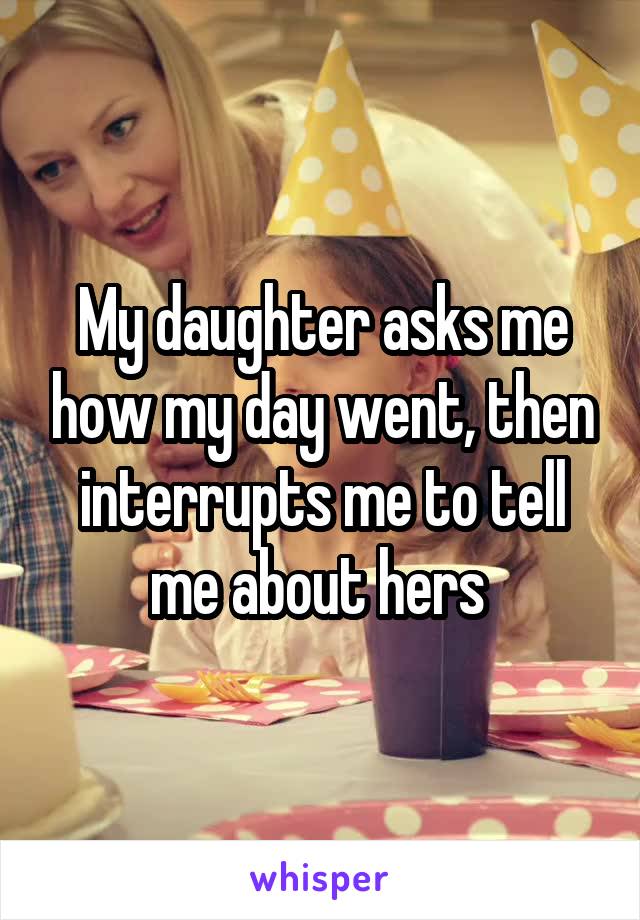 My daughter asks me how my day went, then interrupts me to tell me about hers 