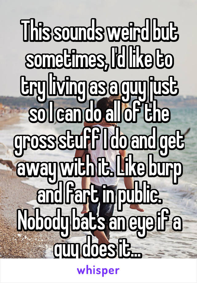 This sounds weird but sometimes, I'd like to try living as a guy just so I can do all of the gross stuff I do and get away with it. Like burp and fart in public. Nobody bats an eye if a guy does it... 