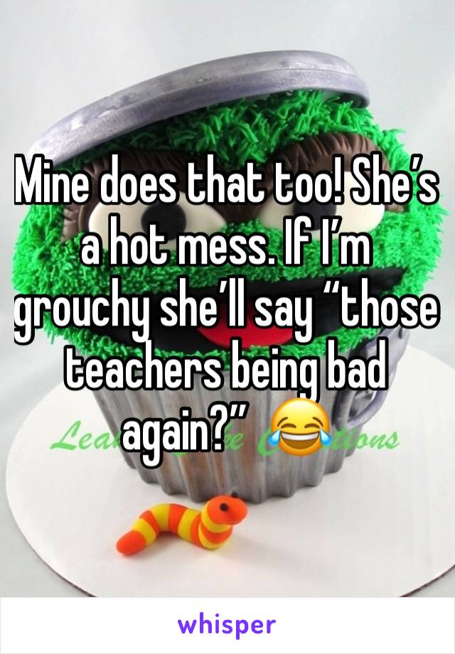 Mine does that too! She’s a hot mess. If I’m grouchy she’ll say “those teachers being bad again?”  😂