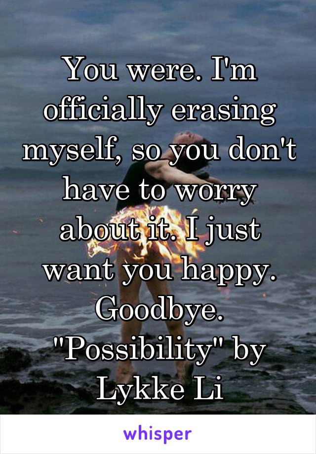 You were. I'm officially erasing myself, so you don't have to worry about it. I just want you happy. Goodbye.
"Possibility" by Lykke Li