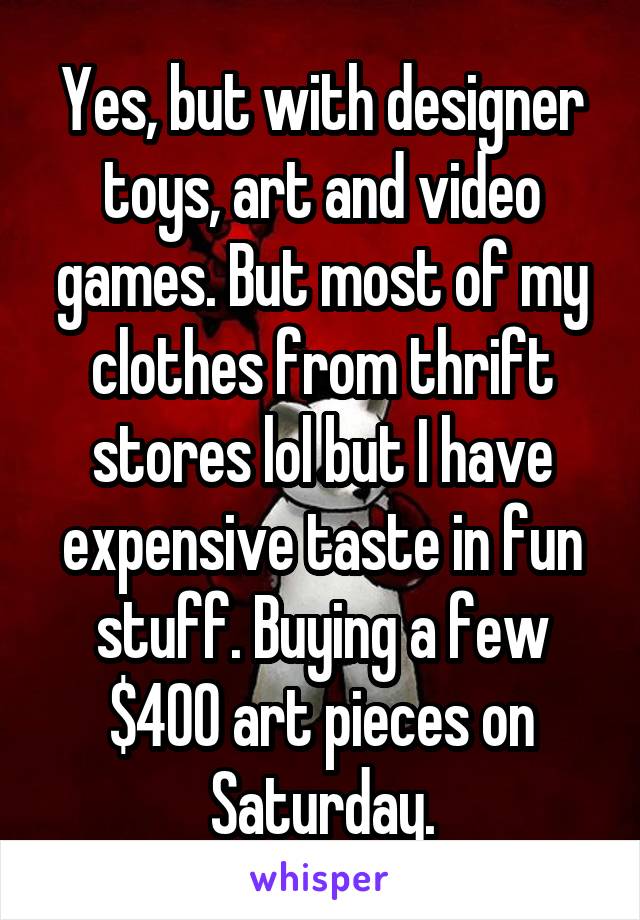 Yes, but with designer toys, art and video games. But most of my clothes from thrift stores lol but I have expensive taste in fun stuff. Buying a few $400 art pieces on Saturday.