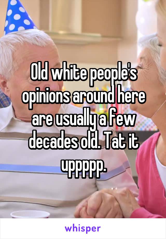 Old white people's opinions around here are usually a few decades old. Tat it uppppp.