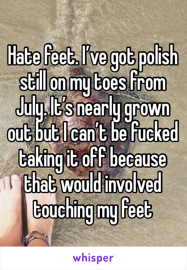 Hate feet. I’ve got polish still on my toes from July. It’s nearly grown out but I can’t be fucked taking it off because that would involved touching my feet