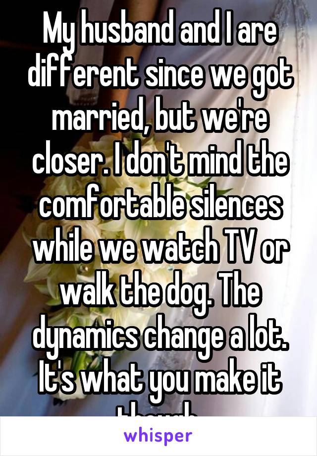 My husband and I are different since we got married, but we're closer. I don't mind the comfortable silences while we watch TV or walk the dog. The dynamics change a lot. It's what you make it though.