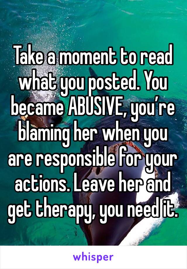 Take a moment to read what you posted. You became ABUSIVE, you’re blaming her when you are responsible for your actions. Leave her and get therapy, you need it.