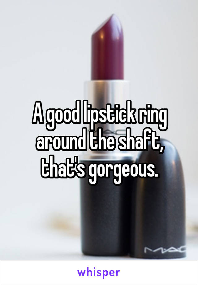 A good lipstick ring around the shaft, that's gorgeous.