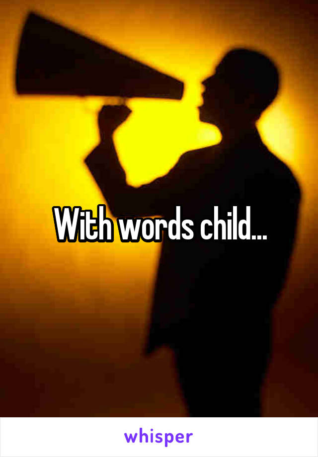 With words child...