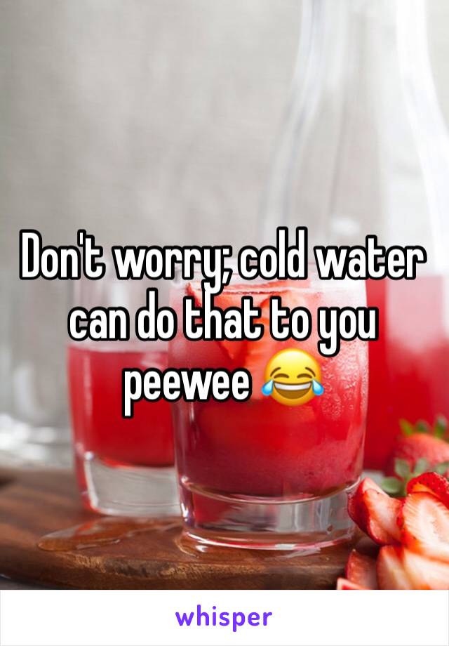 Don't worry; cold water can do that to you peewee 😂