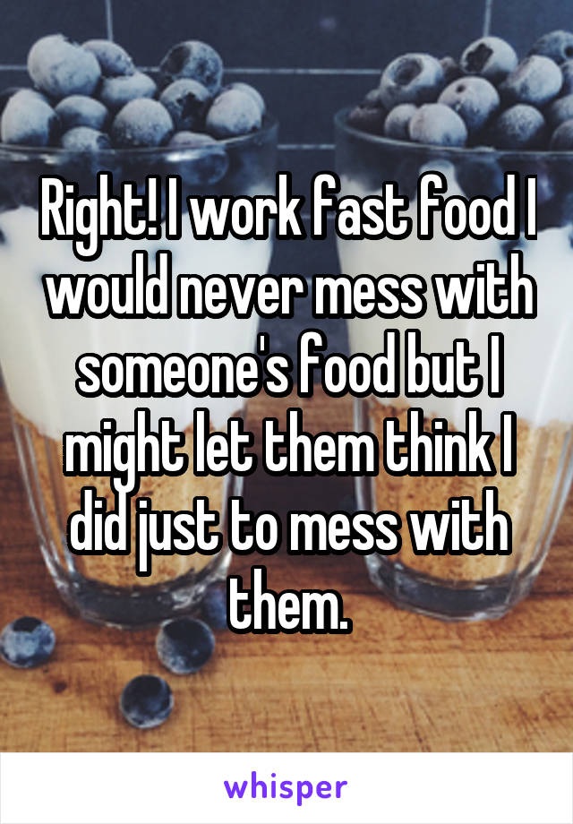 Right! I work fast food I would never mess with someone's food but I might let them think I did just to mess with them.