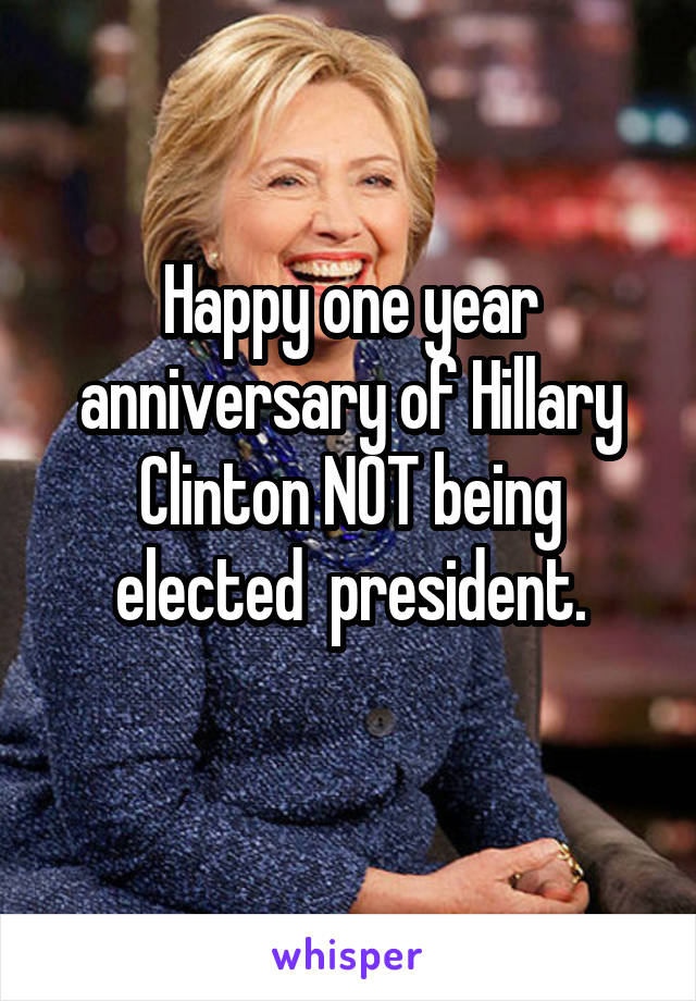 Happy one year anniversary of Hillary Clinton NOT being elected  president.
