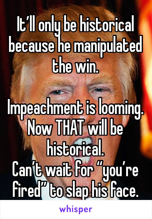 It’ll only be historical because he manipulated the win. 

Impeachment is looming. 
Now THAT will be historical. 
Can’t wait for “you’re fired” to slap his face. 
