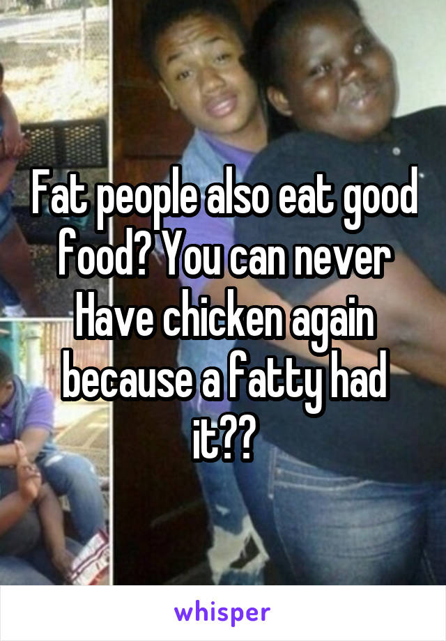 Fat people also eat good food? You can never
Have chicken again because a fatty had it??