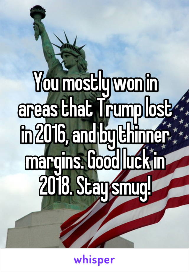 You mostly won in areas that Trump lost in 2016, and by thinner margins. Good luck in 2018. Stay smug!