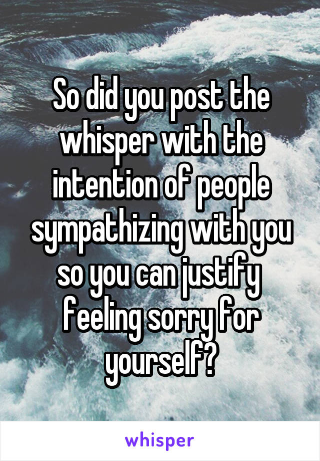 So did you post the whisper with the intention of people sympathizing with you so you can justify  feeling sorry for yourself?