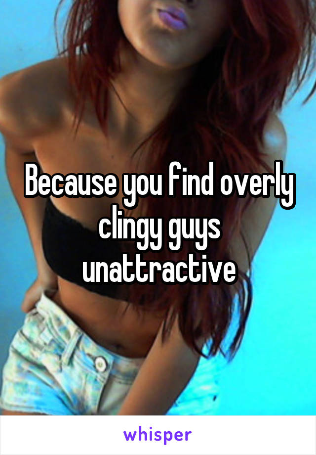 Because you find overly clingy guys unattractive