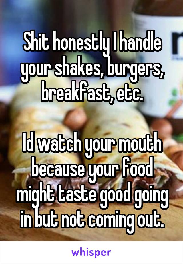 Shit honestly I handle your shakes, burgers, breakfast, etc.

Id watch your mouth because your food might taste good going in but not coming out.