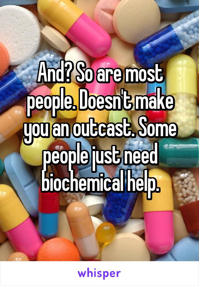 And? So are most
people. Doesn't make you an outcast. Some people just need
biochemical help.
