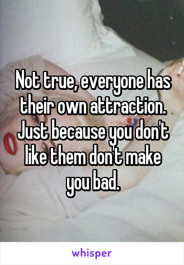 Not true, everyone has their own attraction. Just because you don't like them don't make you bad.