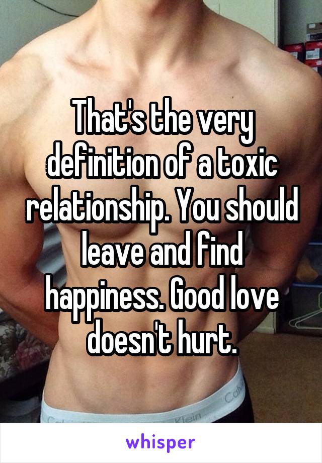 That's the very definition of a toxic relationship. You should leave and find happiness. Good love doesn't hurt.