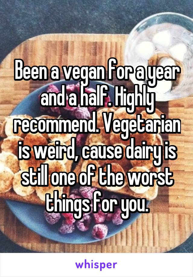 Been a vegan for a year and a half. Highly recommend. Vegetarian is weird, cause dairy is still one of the worst things for you.