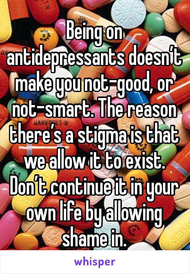 Being on antidepressants doesn’t make you not-good, or not-smart. The reason there’s a stigma is that we allow it to exist. Don’t continue it in your own life by allowing shame in. 