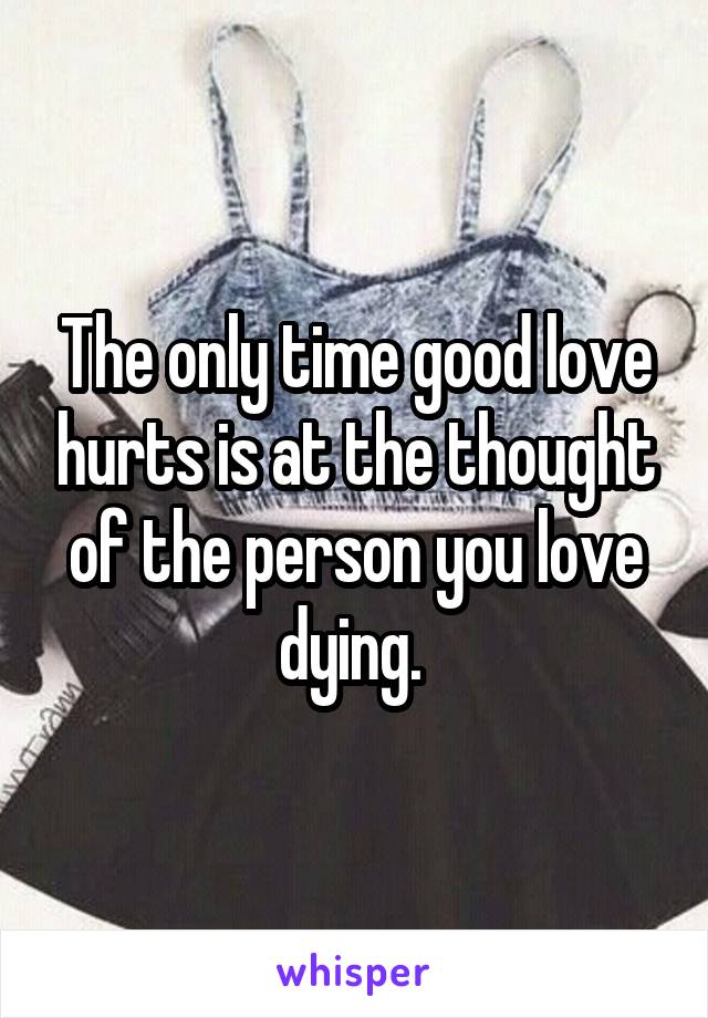 The only time good love hurts is at the thought of the person you love dying. 
