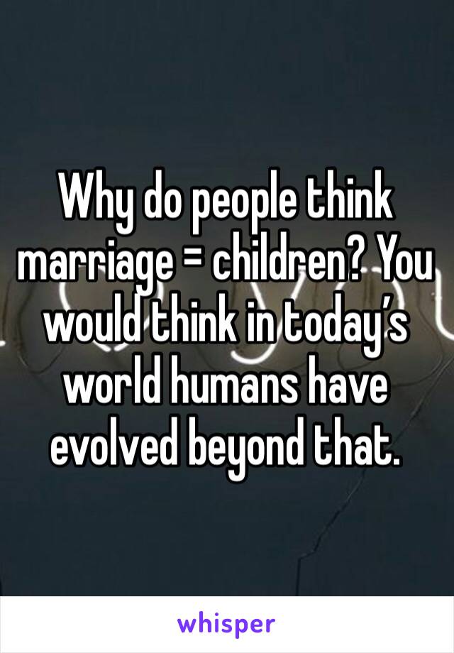 Why do people think marriage = children? You would think in today’s world humans have evolved beyond that.