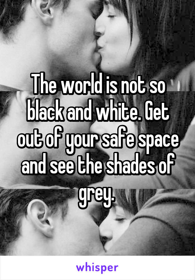 The world is not so black and white. Get out of your safe space and see the shades of grey. 