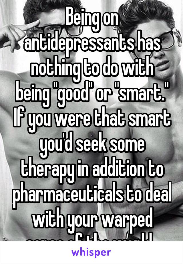 Being on antidepressants has nothing to do with being "good" or "smart." If you were that smart you'd seek some therapy in addition to pharmaceuticals to deal with your warped sense of the world. 