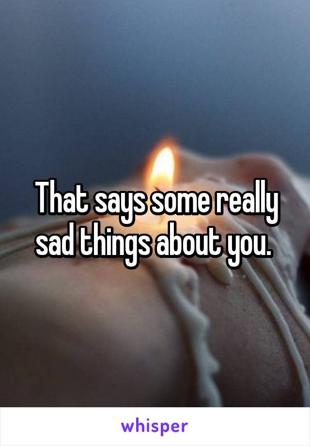That says some really sad things about you. 