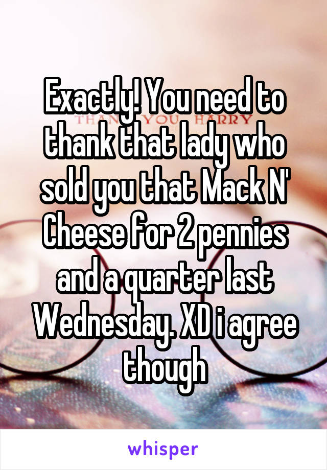 Exactly! You need to thank that lady who sold you that Mack N' Cheese for 2 pennies and a quarter last Wednesday. XD i agree though