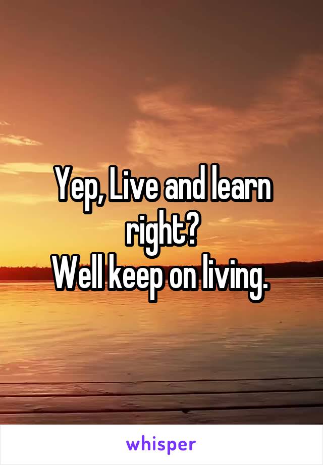 Yep, Live and learn right?
Well keep on living. 