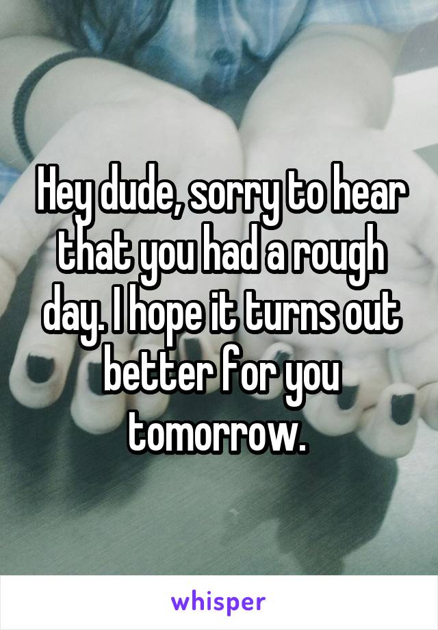 Hey dude, sorry to hear that you had a rough day. I hope it turns out better for you tomorrow. 