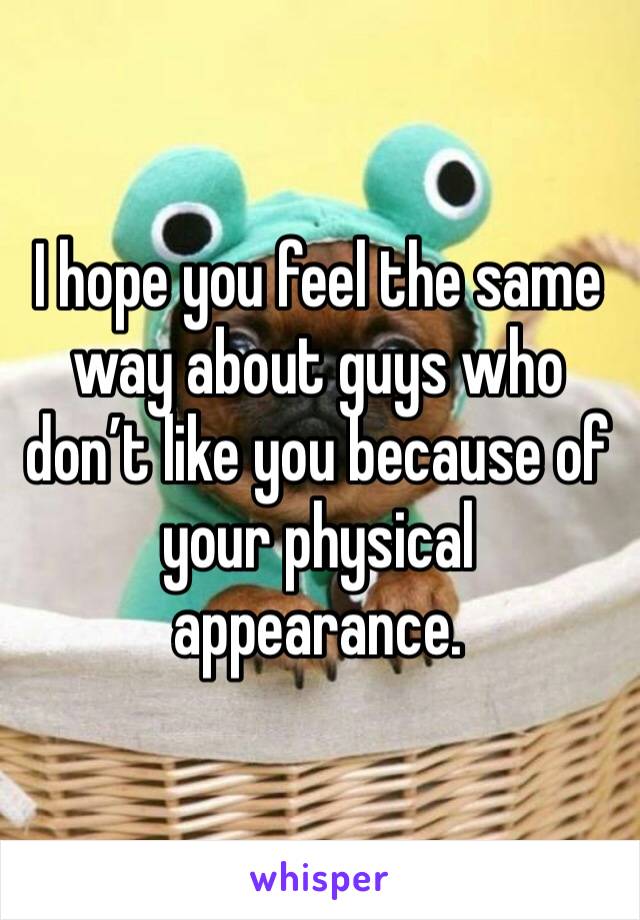 I hope you feel the same way about guys who don’t like you because of your physical appearance. 