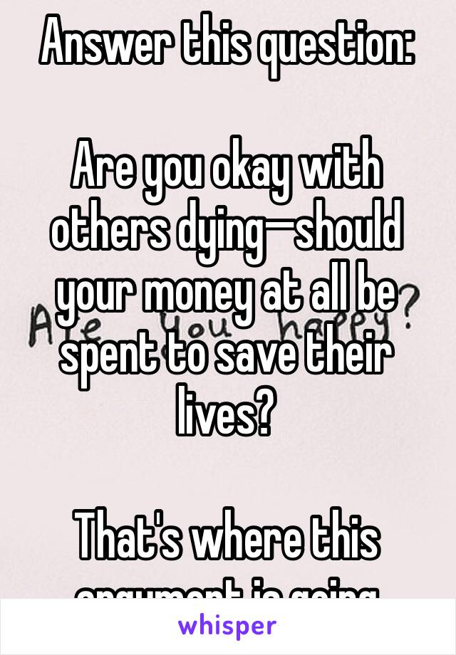 Answer this question:

Are you okay with others dying—should your money at all be spent to save their lives?

That's where this argument is going