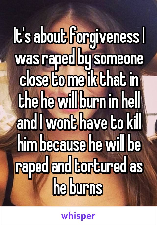 It's about forgiveness I was raped by someone close to me ik that in the he will burn in hell and I wont have to kill him because he will be raped and tortured as he burns 