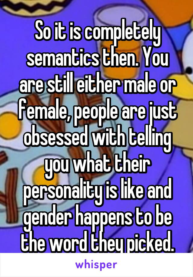 So it is completely semantics then. You are still either male or female, people are just obsessed with telling you what their personality is like and gender happens to be the word they picked.