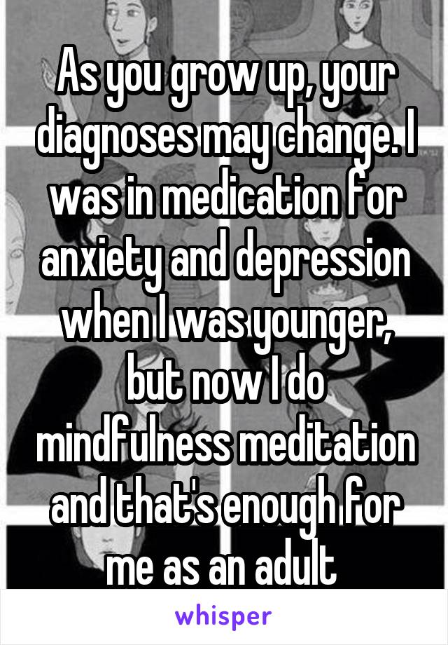As you grow up, your diagnoses may change. I was in medication for anxiety and depression when I was younger, but now I do mindfulness meditation and that's enough for me as an adult 