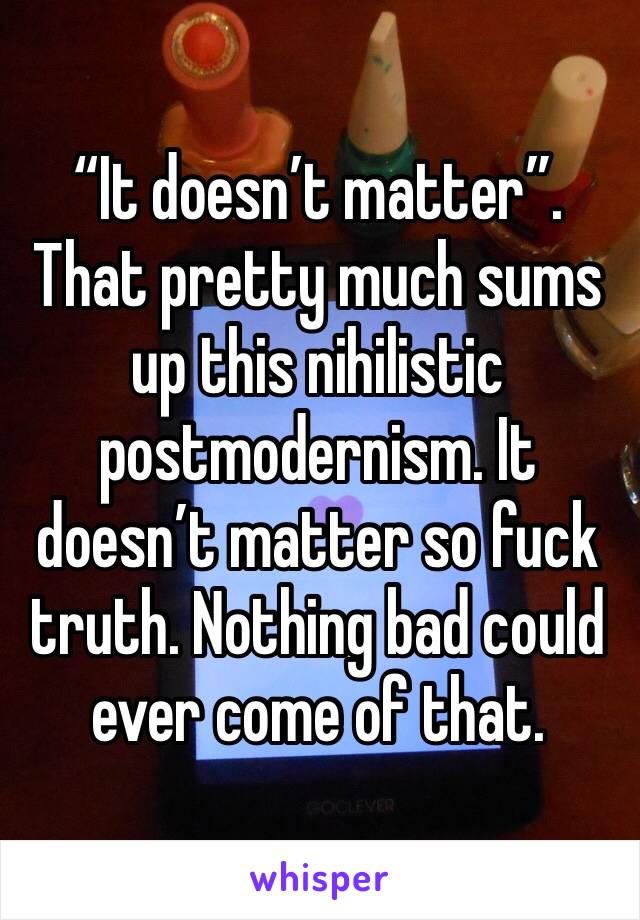 “It doesn’t matter”. That pretty much sums up this nihilistic postmodernism. It doesn’t matter so fuck truth. Nothing bad could ever come of that.