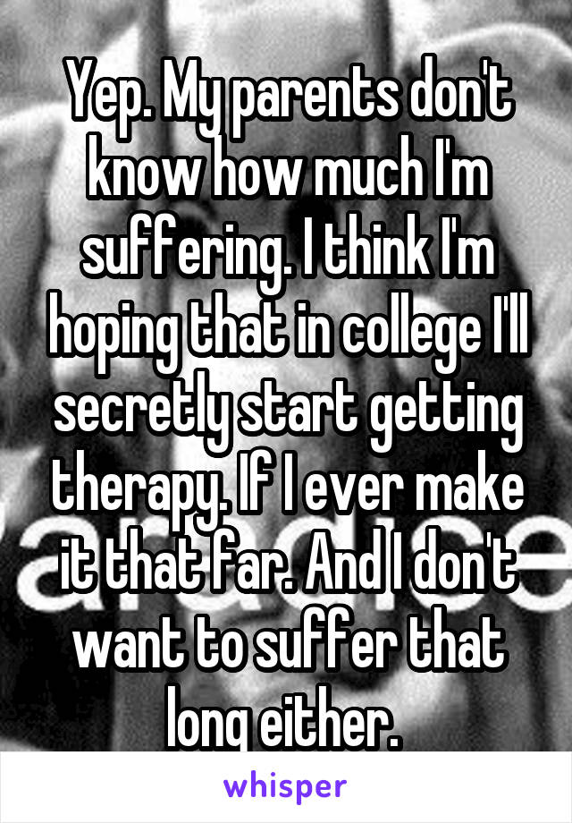 Yep. My parents don't know how much I'm suffering. I think I'm hoping that in college I'll secretly start getting therapy. If I ever make it that far. And I don't want to suffer that long either. 