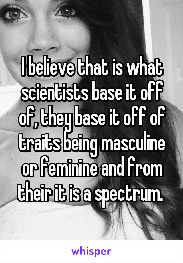 I believe that is what scientists base it off of, they base it off of traits being masculine or feminine and from their it is a spectrum. 