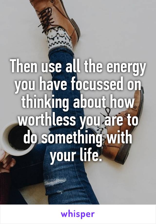 Then use all the energy you have focussed on thinking about how worthless you are to do something with your life. 