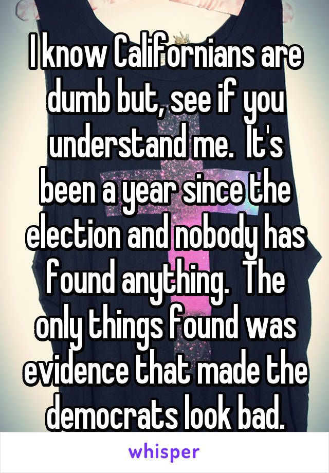 I know Californians are dumb but, see if you understand me.  It's been a year since the election and nobody has found anything.  The only things found was evidence that made the democrats look bad.