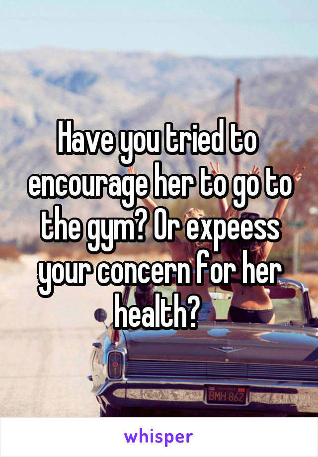 Have you tried to  encourage her to go to the gym? Or expeess your concern for her health? 