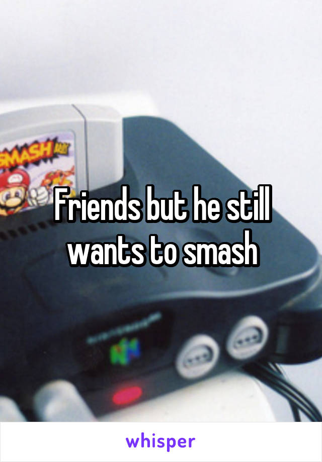 Friends but he still wants to smash