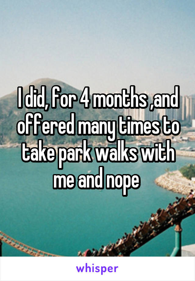 I did, for 4 months ,and offered many times to take park walks with me and nope 