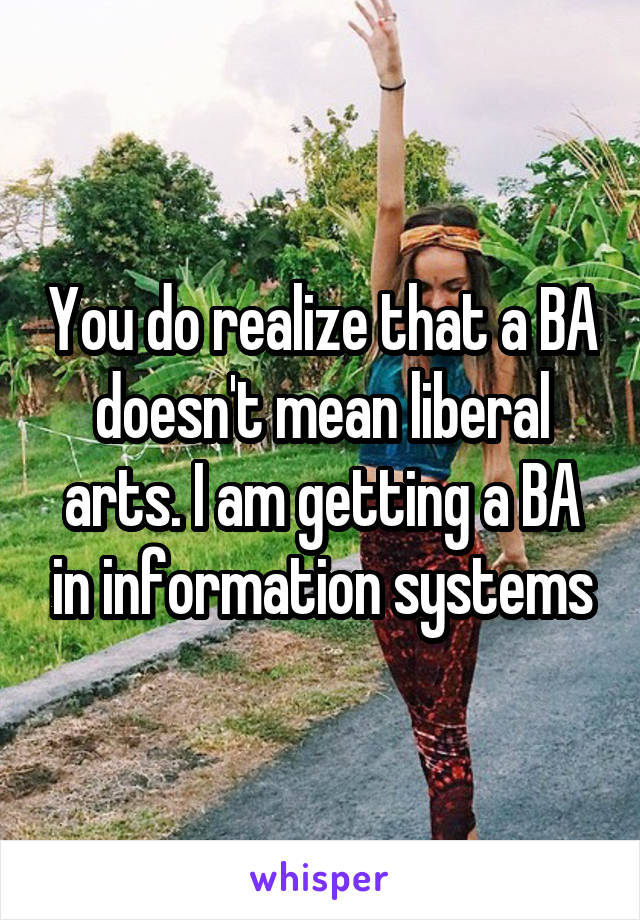 You do realize that a BA doesn't mean liberal arts. I am getting a BA in information systems