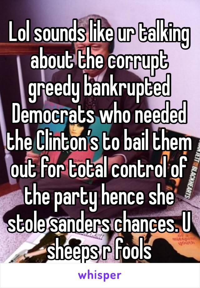 Lol sounds like ur talking about the corrupt greedy bankrupted Democrats who needed the Clinton’s to bail them out for total control of the party hence she stole sanders chances. U sheeps r fools